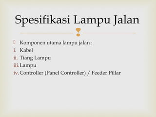 
 Komponen utama lampu jalan :
i. Kabel
ii. Tiang Lampu
iii.Lampu
iv.Controller (Panel Controller) / Feeder Pillar
Spesifikasi Lampu Jalan
 