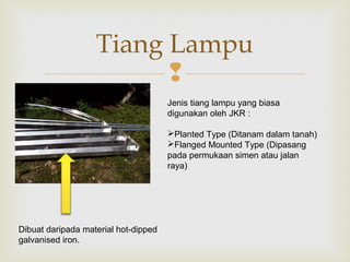
Tiang Lampu
Jenis tiang lampu yang biasa
digunakan oleh JKR :
Planted Type (Ditanam dalam tanah)
Flanged Mounted Type (Dipasang
pada permukaan simen atau jalan
raya)
Dibuat daripada material hot-dipped
galvanised iron.
 