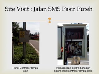 
Site Visit : Jalan SMS Pasir Puteh
Pemasangan elektrik bahagian
dalam panel controller lampu jalan.
Panel Controller lampu
jalan
 