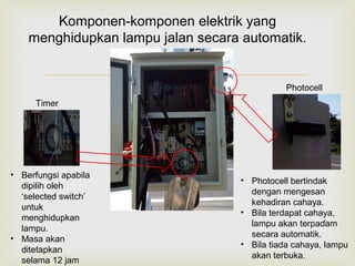 
Timer
Photocell
Komponen-komponen elektrik yang
menghidupkan lampu jalan secara automatik.
• Photocell bertindak
dengan mengesan
kehadiran cahaya.
• Bila terdapat cahaya,
lampu akan terpadam
secara automatik.
• Bila tiada cahaya, lampu
akan terbuka.
• Berfungsi apabila
dipilih oleh
‘selected switch’
untuk
menghidupkan
lampu.
• Masa akan
ditetapkan
selama 12 jam
 