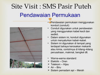 
Site Visit : SMS Pasir Puteh
Pendawaian Permukaan
• Pendawaian permukaan menggunakan
konduit (conduit)
• Conduit digunakan untuk pendawaian
yang menggunakan kabel kecil dan
sedikit.
• Dalam sistem ini, konduit digunakan
untuk menyalurkan kabel–kabel.
• Sistem ini digunakan di tempat yang
terdapat bahaya kerosakan mekanik
atau kimia, contohnya di kilang–kilang
perusahaan, makmal, bengkel dll.
• Warna-warna standard:
 Elektrik – Oren
 Telekom – Hijau
 Air – Biru
 Sistem pemadam api – Merah
 
