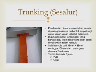 
Trunking (Sesalur)
• Pendawaian di mana satu sistem sesalur
dipasang biasanya berbentuk empat segi
untuk laluan-laluan kabel di dalamnya.
• Digunakan untuk larian kabel yang
banyak atau lebih besar yang tidak boleh
dimasukkan dalam konduit.
• Saiz bermula dari 38mm x 38mm
sehingga 150mm dan panjangnya
diantara 2 – 4 meter.
• Terdiri daripada 2 jenis:
 PVC
 Keluli
 