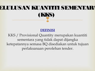 
DEFINISI
KKS / Provisional Quantity merupakan kuantiti
sementara yang tidak dapat dijangka
ketepatannya semasa BQ disediakan untuk tujuan
perlaksanaan perolehan tender.
ELULUSAN KUANTITI SEMENTARA
(KKS)
 