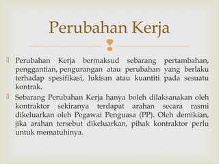 
 Perubahan Kerja bermaksud sebarang pertambahan,
penggantian, pengurangan atau perubahan yang berlaku
terhadap spesifikasi, lukisan atau kuantiti pada sesuatu
kontrak. 
 Sebarang Perubahan Kerja hanya boleh dilaksanakan oleh
kontraktor sekiranya terdapat arahan secara rasmi
dikeluarkan oleh Pegawai Penguasa (PP). Oleh demikian,
jika arahan tersebut dikeluarkan, pihak kontraktor perlu
untuk mematuhinya.
Perubahan Kerja
 
