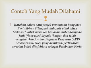 
Contoh Yang Mudah Difahami
  Katakan dalam satu projek pembinaan Bangunan
Pentadbiran 8 Tingkat, didapati pihak klien
berhasrat untuk menukar kemasan lantai daripada
jenis 'floor tiles' kepada 'karpet' dan telah
mengeluarkan Arahan Pegawai Penguasa (APP)
secara rasmi. Oleh yang demikian, pertukaran
tersebut boleh ditafsirkan sebagai Perubahan Kerja.
 