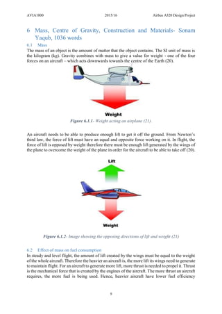AVIA1000 2015/16 Airbus A320 Design Project
9
6 Mass, Centre of Gravity, Construction and Materials- Sonam
Yaqub, 1036 words
6.1 Mass
The mass of an object is the amount of matter that the object contains. The SI unit of mass is
the kilogram (kg). Gravity combines with mass to give a value for weight - one of the four
forces on an aircraft – which acts downwards towards the centre of the Earth (20).
Figure 6.1.1- Weight acting an airplane (21).
An aircraft needs to be able to produce enough lift to get it off the ground. From Newton’s
third law, the force of lift must have an equal and opposite force working on it. In flight, the
force of lift is opposed by weight therefore there must be enough lift generated by the wings of
the plane to overcome the weight of the plane in order for the aircraft to be able to take off (20).
Figure 6.1.2- Image showing the opposing directions of lift and weight (21)
6.2 Effect of mass on fuel consumption
In steady and level flight, the amount of lift created by the wings must be equal to the weight
of the whole aircraft. Therefore the heavier an aircraft is, the more lift its wings need to generate
to maintain flight. For an aircraft to generate more lift, more thrust is needed to propel it. Thrust
is the mechanical force that is created by the engines of the aircraft. The more thrust an aircraft
requires, the more fuel is being used. Hence, heavier aircraft have lower fuel efficiency
 