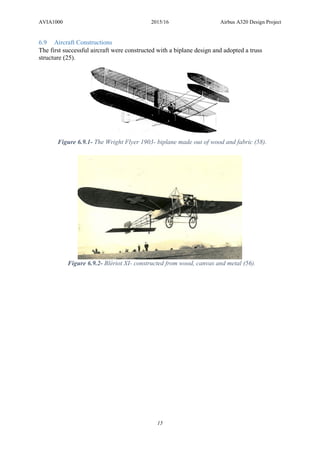 AVIA1000 2015/16 Airbus A320 Design Project
15
6.9 Aircraft Constructions
The first successful aircraft were constructed with a biplane design and adopted a truss
structure (25).
Figure 6.9.2- Blériot XI- constructed from wood, canvas and metal (56).
Figure 6.9.1- The Wright Flyer 1903- biplane made out of wood and fabric (58).
 