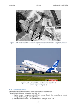 AVIA1000 2015/16 Airbus A320 Design Project
16
6.10 Composite Materials
Many modern day aircraft feature composite materials in their design.
The advantages of using composite materials are;
● Lighter weight – composite materials have a lower density than metals but are just as
strong. (Better strength to weight ratios.)
● Better specific stiffness – excellent stiffness to weight ratios (26)
Figure 6.9.3- McDonnell XP-67 military fighter aircraft with a blended wing-body structure
(57).
Figure 6.9.4- Airbus A320: A modern, civil aircraft with
a monocoque fuselage (33).
 