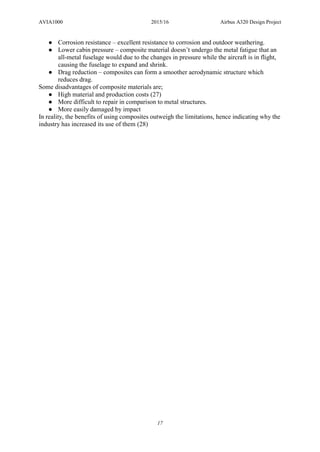 AVIA1000 2015/16 Airbus A320 Design Project
17
● Corrosion resistance – excellent resistance to corrosion and outdoor weathering.
● Lower cabin pressure – composite material doesn’t undergo the metal fatigue that an
all-metal fuselage would due to the changes in pressure while the aircraft is in flight,
causing the fuselage to expand and shrink.
● Drag reduction – composites can form a smoother aerodynamic structure which
reduces drag.
Some disadvantages of composite materials are;
● High material and production costs (27)
● More difficult to repair in comparison to metal structures.
● More easily damaged by impact
In reality, the benefits of using composites outweigh the limitations, hence indicating why the
industry has increased its use of them (28)
 