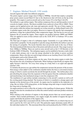 AVIA1000 2015/16 Airbus A320 Design Project
18
7 Engines- Michael Newell, 1191 words
Aircraft engines fall under four different categories:
The piston engine’s power ranges from 0.5bhp to 2000bhp. Aircraft that employ a propeller
prop system cannot exceed Mach 0.5 due to the shockwaves that will form on the tip of the
propeller. This engine is used on aircraft such as the Cessna 152 or the Piper Cub (29).
The turbojet is a gas turbine engine. This turbine compresses free air and then pushes it out of
a nozzle at a higher velocity. The thrust available from a turbo jet is from 10N to 100kN. These
engines can be applied across sub, trans and supersonic aircraft. The use of these engines is
now mainly within the military but originally on civilian aircraft e.g. DeHavilland Comet (29).
A turbofan engine works like a jet engine. However to improve the specific fuel consumption
and thrust, a large fan is placed before other compression stages. This fan has its own exit and
bypasses the air around the engine. These engines can produce between 1000N and 500kN.
They are applied in most civilian airliners such as the A320, B737 or Embraer 195 as some
examples (29).
The final type of engine is that of a turboprop engine. Essentially it is a gas turbine that is
connected to a propeller. For the propeller to spin the energy absorbed by the turbine is put into
the turning of a propeller. The nozzle therefore does not provide much in the way of thrust.
The thrust produced falls between that of the piston and turbo jet aircraft. They range in power
from 100bhp to 7000bhp. These are used on some aircraft such as the C-130 Hercules or the
Embraer EMB 129 Brasillia. The turboprop engines can be modified to become a turbo shaft.
A turbo shafts primary role is turn the energy absorbed in the turbine to power auxiliary
componentry. Hence why they are used in large airliners as an Auxiliary Power Unit (APU) or
on helicopters such as the Chinook (29).
The basic mechanics of all these engines are the same. From the piston engine to turbo fans
they all have the role of pushing air backwards. When looking at specifically jet engines they
apply Newton’s third law “for every force acting on a body there is an equal and opposite
reaction” (30).
To initialise the process on a gas turbine the compressors increase the pressure of the air mass.
Heat energy is then added via the combustion chamber before the force is converted to kinetic
energy in which is used to accelerate the aircraft through the jet pipe. The turbine plays a key
part absorbing the energy from the expansion of the hot gasses from the combustion chamber
and transforming it into mechanical energy to turn the compressor (30).
The installation of a gas turbine includes connecting it to the aircraft’s systems as well as all
the cowling panels being attached. The location of which it is installed is a design aspect and
depends on the desired uses of the aircraft. An engine may be installed on the underside of a
wing, like on Airbus A320 using pylons, on the fuselage using stub wings or maybe buried in
the wing roots or fuselage (30).
An engine position is not to effect the air intake or the expelling of exhaust gasses. Within the
design it must also be considered not to effect the control surfaces and must produce minimum
drag (30).
When looking at the selection of engines in the design process there are several aspects to
consider. These include performance, cost, engine weight, the number of engines the type of
engine and finally the position of the engines (29).
The specific engine that is associated with the A320 is the CFM56 (31), in which it has two of,
and is used for the A321 and A319 as well. This particular engine dominates nearly 60% of
this individual market (32). The maximum thrust that can be produced by the CFM56 is 120kN
 