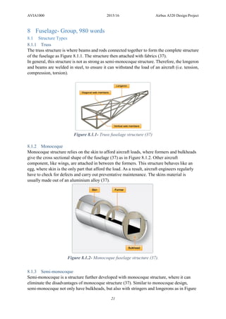 AVIA1000 2015/16 Airbus A320 Design Project
21
8 Fuselage- Group, 980 words
8.1 Structure Types
8.1.1 Truss
The truss structure is where beams and rods connected together to form the complete structure
of the fuselage as Figure 8.1.1. The structure then attached with fabrics (37).
In general, this structure is not as strong as semi-monocoque structure. Therefore, the longeron
and beams are welded in steel, to ensure it can withstand the load of an aircraft (i.e. tension,
compression, torsion).
Figure 8.1.1- Truss fuselage structure (37)
8.1.2 Monocoque
Monocoque structure relies on the skin to afford aircraft loads, where formers and bulkheads
give the cross sectional shape of the fuselage (37) as in Figure 8.1.2. Other aircraft
component, like wings, are attached in between the formers. This structure behaves like an
egg, where skin is the only part that afford the load. As a result, aircraft engineers regularly
have to check for defects and carry out preventative maintenance. The skins material is
usually made out of an aluminium alloy (37).
Figure 8.1.2- Monocoque fuselage structure (37).
8.1.3 Semi-monocoque
Semi-monocoque is a structure further developed with monocoque structure, where it can
eliminate the disadvantages of monocoque structure (37). Similar to monocoque design,
semi-monocoque not only have bulkheads, but also with stringers and longerons as in Figure
 