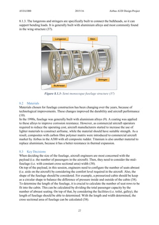 AVIA1000 2015/16 Airbus A320 Design Project
22
8.1.3. The longerons and stringers are specifically built to connect the bulkheads, so it can
support bending loads. It is generally built with aluminium alloys and most commonly found
in the wing structure (37).
Figure 8.1.3- Semi-monocoque fuselage structure (37)
8.2 Materials
Materials chosen for fuselage construction has been changing over the years, because of
technological improvements. These changes improved the durability and aircraft performance
(10).
In the 1990s, fuselage was generally built with aluminium alloys (9). A coating was applied
to these alloys to improve corrosion resistance. However, as commercial aircraft operators
required to reduce the operating cost, aircraft manufacturers started to increase the use of
lighter materials to construct airframe, while the material should have suitable strength. As a
result, composites with carbon fibre polymer matrix were introduced to commercial aircraft
market by Airbus in the A300 with all composite rudder. Titanium is also another material to
replace aluminium, because it has a better resistance in thermal expansion.
8.3 Key Decisions
When deciding the size of the fuselage, aircraft engineers are most concerned with the
payload (i.e. the number of passengers in the aircraft). Then, they need to consider the mid-
fuselage (i.e. with constant cross sectional area) width (38).
On top of the payload, in this session, engineers need to configure the number of seats abreast
(i.e. aisle on the aircraft) by considering the comfort level required in the aircraft. Also, the
shape of the fuselage should be considered. For example, a pressurized cabin should be keep
as a circular shape to balance the difference of pressure inside and outside of the cabin (38).
To determine the length of the fuselage, it is crucial to calculate the number of seat rows to be
fit into the cabin. This can be calculated by dividing the total passenger capacity by the
number of abreast seating. On top of that, by considering the facilities (i.e. toilet, galley), the
length of fuselage should be able to determined. With the length and width determined, the
cross sectional area of fuselage can be calculated (38).
 