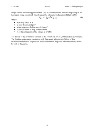 AVIA1000 2015/16 Airbus A320 Design Project
25
drag is formed due to wing generated lift (39). In this experiment, parasitic drag acting on the
fuselage is being considered. Drag force can be calculated by Equation (1) below (39):
(1)
Where:
 Fd is drag force, in N
 𝜌 is air density, in kgm-3
 v is relative speed of the aircraft, in ms-1
 Cd is coefficient of drag, dimensionless
 A is the surface area of the wing/s, in m2
(40)
The density of the air remains constant, as the aircraft sets off at 3,000 m in both experiments.
The fuselage area remains constant as well. As a result, when the coefficient of drag
increased, the indicated airspeed will be decreased when drag force remains constant, shown
by both of the graphs.
 