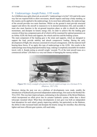 AVIA1000 2015/16 Airbus A320 Design Project
26
9 Undercarriage- Joseph Potter, 1195 words
As A.Hebborn once aptly observed, an aircraft’s “undercarriage is its feet” (41) and in the same
way feet are required both to allow movement, absorb impacts and keep a body standing, so
this mantra can be applied to the undercarriage. In its most basic philosophy, the undercarriage
of the aircraft provides two main functions. Whilst on the ground it must provide structural
support and allows the aircraft to manoeuvre to its desired destination (42), and secondly it
must also must function in the air-ground transition phase as able to absorb the aircrafts
momentum, and dissipate its kinetic energy (42). In order to achieve this the landing gear
consists of three key component parts all of which will be examined for optimal parameters on
an Airbus A320; the Struts and supports, the wheels and tires and the braking system.
The main component of the landing gear is the struts and supports, which are designed to
support the load, provide stability and absorb compressive loading. During the early
development of flight, this structure consisted of a tricycle arrangement, with the material itself
bearing these forces. If we apply this type of undercarriage to the A320, this results in the
undercarriage mass being disproportionately large, making it completely unsuitable for modern
travel, with A. Kundu noting as aircraft weight ‘exceeds 7% of the total aircraft mass on a
commercial airliner’ (38) there is a very real chance of damaging the runway surface.
However, during the post war era a plethora of developments were made, notably the
introduction of hydraulically powered independent undercarriage, first used on the Heinkel He-
70 in 1932. This was later improved upon, culminating in the milestone of the Bristol Brabzon,
which incorporated an offset pivot into its actuator hydraulic system, rather than a direct
telescopic mounted wheel. What these developments in turn gave was both an independent
load absorption for each wheel, greatly improving stability, but particularly on the Brabzon,
the ability to take increased loads and dissipate the kinetic energy far smoother, thus allowing
lighter and more efficient gear systems, still used today.
Figure 9.1- Early example of a passive tricycle undercarriage on a German D.Va
Albatross, 1917 (59).
 