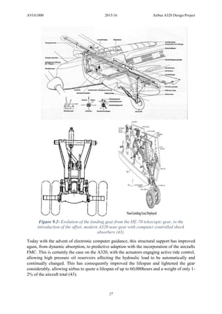 AVIA1000 2015/16 Airbus A320 Design Project
27
Today with the advent of electronic computer guidance, this structural support has improved
again, from dynamic absorption, to predictive adaption with the incorporation of the aircrafts
FMC. This is certainly the case on the A320, with the actuators engaging active ride control,
allowing high pressure oil reservoirs affecting the hydraulic load to be automatically and
continually changed. This has consequently improved the lifespan and lightened the gear
considerably, allowing airbus to quote a lifespan of up to 60,000hours and a weight of only 1-
2% of the aircraft total (43).
Figure 9.2- Evolution of the landing gear from the HE-70 telescopic gear, to the
introduction of the offset, modern A320 nose gear with computer controlled shock
absorbers (43).
 