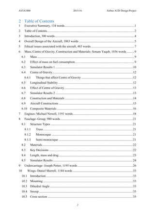 AVIA1000 2015/16 Airbus A320 Design Project
2
2 Table of Contents
1 Executive Summary, 134 words.........................................................................................1
2 Table of Contents................................................................................................................2
3 Introduction, 300 words......................................................................................................4
4 Overall Design of the Aircraft, 1063 words .......................................................................5
5 Ethical issues associated with the aircraft, 483 words........................................................7
6 Mass, Centre of Gravity, Construction and Materials- Sonam Yaqub, 1036 words ..........9
6.1 Mass ............................................................................................................................9
6.2 Effect of mass on fuel consumption............................................................................9
6.3 Simulator Results 1 ...................................................................................................10
6.4 Centre of Gravity.......................................................................................................12
6.4.1 Things that affect Centre of Gravity ..................................................................12
6.5 Longitudinal Stability................................................................................................12
6.6 Effect of Centre of Gravity........................................................................................13
6.7 Simulator Results 2 ...................................................................................................13
6.8 Construction and Materials .......................................................................................14
6.9 Aircraft Constructions...............................................................................................15
6.10 Composite Materials .................................................................................................16
7 Engines- Michael Newell, 1191 words.............................................................................18
8 Fuselage- Group, 980 words.............................................................................................21
8.1 Structure Types .........................................................................................................21
8.1.1 Truss...................................................................................................................21
8.1.2 Monocoque ........................................................................................................21
8.1.3 Semi-monocoque ...............................................................................................21
8.2 Materials....................................................................................................................22
8.3 Key Decisions ...........................................................................................................22
8.4 Length, mass and drag...............................................................................................23
8.5 Simulator Results ......................................................................................................24
9 Undercarriage- Joseph Potter, 1195 words.......................................................................26
10 Wings- Daniel Morrell, 1184 words.............................................................................33
10.1 Introduction...............................................................................................................33
10.2 Mounting...................................................................................................................33
10.3 Dihedral Angle ..........................................................................................................33
10.4 Sweep ........................................................................................................................35
10.5 Cross section .............................................................................................................35
 