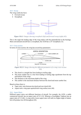 AVIA1000 2015/16 Airbus A320 Design Project
35
10.4 Sweep
The wing could also have:
 Forward sweep
 Sweepback
This is the angle the leading edge of the wing makes with the perpendicular to the fuselage.
Most conventional aircraft have a sweepback, the A320 has a 25o
sweepback (12).
10.5 Cross section
In terms of cross section, the wing has several key parameters:
 The chord is a straight line from leading to trailing edge.
 The mean camber line is a line from leading to trailing edge equidistant from the top
and bottom of the wings
 The thickness is the maximum depth of the wing
 The camber is the maximum distance between the chord and mean camber line.
Based on these there is:
 Taper ratio: ratio between tip chord and root chord (44)
 Aspect ratio: wing span squared/total wing surface area (40)
10.6 Aspect Ratio
Different aspect ratios suit different functions of aircraft. For example, the A320, a stable
commercial aircraft, has an aspect ratio of 9.5 (12). Whereas a Eurofighter Typhoon has an
aspect ratio of 2.2 (46). A wing with a lower aspect ratio will stall at a higher angle of attack,
but will produce less lift throughout (44).
Figure 10.4.1- Images showing sweepback (left) and forward sweep (right) (62).
Figure 10.5.1- Image showing the different parameters of a wing cross-section
(63)
 