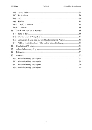 AVIA1000 2015/16 Airbus A320 Design Project
3
10.6 Aspect Ratio..............................................................................................................35
10.7 Surface Area..............................................................................................................36
10.8 Fuel............................................................................................................................38
10.9 Spoilers......................................................................................................................38
10.10 High Lift Devices ..................................................................................................38
10.11 Sharklets ................................................................................................................39
11 Tail- Cheuk Man Sin, 1192 words................................................................................40
11.1 Types of Tail .............................................................................................................40
11.2 Why Variation of Design Exists................................................................................45
11.3 Comparison of Long-haul and Short-haul Commercial Aircraft ..............................48
11.4 A320 on Merlin Simulator – Effects of variation of tail design................................50
12 Conclusions, 298 words................................................................................................55
13 Acknowledgements, 181 words....................................................................................56
14 References.....................................................................................................................57
15 Appendix.......................................................................................................................62
15.1 Minutes of Group Meeting (1) ..................................................................................62
15.2 Minutes of Group Meeting (2) ..................................................................................63
15.3 Minutes of Group Meeting (3) ..................................................................................64
15.4 Minutes of Group Meeting (4) ..................................................................................65
 