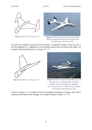 AVIA1000 2015/16 Airbus A320 Design Project
43
V-tail has two taiplanes coming out of the fuselage in a dihedral V-shape. It does not have a
fin. The tailplanes (i.e. ‘ruddervator’) in this design controls both the elevator and rudder. An
example is Beechcraft Bonanza as in Figure 11.1.11.
Y-tail is in Figure 11.1.12, similar to V-tail, has tailplanes attached as a V-shape, while a fin is
attached to the bottom of the fuselage. An example is Ikhana as Figure 11.1.13.
Figure 11.1.8- H-tail design (51) Figure 11.1.9- The Antonov AN-225, whilst
being the longest and heaviest aircraft in the
world, boasts a H-tail too (69).
Figure 11.1.10- V-tail design (51). Figure 11.1.11- The Beechcraft Bonanza, an
example of a V-tailed aircraft (Air Facts
Journal. Beechcraft Bonanza. [Online].
2015. [Accessed on: 17 Dec 2015] Available
from: http://airfactsjournal.com/
 