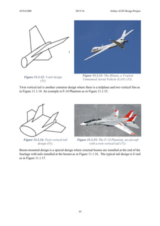 AVIA1000 2015/16 Airbus A320 Design Project
44
Twin vertical tail is another common design where there is a tailplane and two vertical fins as
in Figure 11.1.14. An example is F-14 Phantom as in Figure 11.1.15.
Boom-mounted design is a special design where external booms are installed at the end of the
fuselage with tails installed at the booms as in Figure 11.1.16. The typical tail design is U-tail
as in Figure 11.1.17.
Figure 11.1.12- Y-tail design
(51)
Figure 11.1.13- The Ikhana, a Y-tailed
Unmanned Aerial Vehicle (UAV) (55).
Figure 11.1.14- Twin vertical tail
design (51).
Figure 11.1.15- The F-14 Phantom, an aircraft
with a twin vertical tail (71).
 