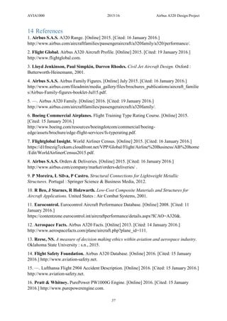 AVIA1000 2015/16 Airbus A320 Design Project
57
14 References
1. Airbus S.A.S. A320 Range. [Online] 2015. [Cited: 16 January 2016.]
http://www.airbus.com/aircraftfamilies/passengeraircraft/a320family/a320/performance/.
2. Flight Global. Airbus A320 Aircraft Profile. [Online] 2015. [Cited: 19 January 2016.]
http://www.flightglobal.com.
3. Lloyd Jenkinson, Paul Simpkin, Darren Rhodes. Civil Jet Aircraft Design. Oxford :
Butterworth-Heinemann, 2001.
4. Airbus S.A.S. Airbus Family Figures. [Online] July 2015. [Cited: 16 January 2016.]
http://www.airbus.com/fileadmin/media_gallery/files/brochures_publications/aircraft_familie
s/Airbus-Family-figures-booklet-Jul15.pdf.
5. —. Airbus A320 Family. [Online] 2016. [Cited: 19 January 2016.]
http://www.airbus.com/aircraftfamilies/passengeraircraft/a320family/.
6. Boeing Commercial Airplanes. Flight Training Type Rating Course. [Online] 2015.
[Cited: 15 January 2016.]
http://www.boeing.com/resources/boeingdotcom/commercial/boeing-
edge/assets/brochure/edge-flight-services/fs-typerating.pdf.
7. Flightglobal Insight. World Airliner Census. [Online] 2015. [Cited: 16 January 2016.]
https://d1fmezig7cekam.cloudfront.net/VPP/Global/Flight/Airline%20Business/AB%20home
/Edit/WorldAirlinerCensus2015.pdf.
8. Airbus S.A.S. Orders & Deliveries. [Online] 2015. [Cited: 16 January 2016.]
http://www.airbus.com/company/market/orders-deliveries/ .
9. P Moreira, L Silva, P Castro. Structural Connections for Lightweight Metallic
Structures. Portugal : Springer Science & Business Media, 2012.
10. R Beo, J Starnes, R Holzwarth. Low-Cost Composite Materials and Structures for
Aircraft Applications. United States : Air Combat Systems, 2001.
11. Eurocontrol. Eurocontrol Aircraft Performance Database. [Online] 2008. [Cited: 11
January 2016.]
https://contentzone.eurocontrol.int/aircraftperformance/details.aspx?ICAO=A320&.
12. Aerospace Facts. Airbus A320 Facts. [Online] 2013. [Cited: 14 January 2016.]
http://www.aerospacefacts.com/plane/aircraft.php?plane_id=111.
13. Reese, NS. A measure of decision making ethics within aviation and aerospace industry.
Oklahoma State University : s.n., 2015.
14. Flight Safety Foundation. Airbus A320 Database. [Online] 2016. [Cited: 15 January
2016.] http://www.aviation-safety.net.
15. —. Lufthansa Flight 2904 Accident Description. [Online] 2016. [Cited: 15 January 2016.]
http://www.aviation-safety.net.
16. Pratt & Whitney. PurePower PW1000G Engine. [Online] 2016. [Cited: 15 January
2016.] http://www.purepowerengine.com.
 