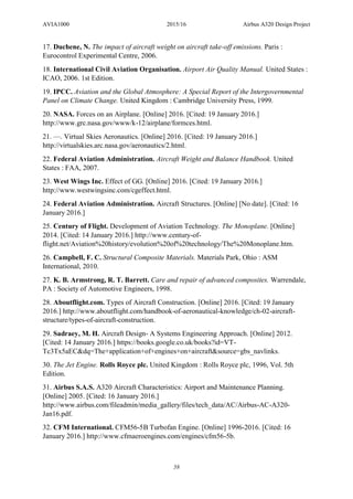 AVIA1000 2015/16 Airbus A320 Design Project
58
17. Duchene, N. The impact of aircraft weight on aircraft take-off emissions. Paris :
Eurocontrol Experimental Centre, 2006.
18. International Civil Aviation Organisation. Airport Air Quality Manual. United States :
ICAO, 2006. 1st Edition.
19. IPCC. Aviation and the Global Atmosphere: A Special Report of the Intergovernmental
Panel on Climate Change. United Kingdom : Cambridge University Press, 1999.
20. NASA. Forces on an Airplane. [Online] 2016. [Cited: 19 January 2016.]
http://www.grc.nasa.gov/www/k-12/airplane/formces.html.
21. —. Virtual Skies Aeronautics. [Online] 2016. [Cited: 19 January 2016.]
http://virtualskies.arc.nasa.gov/aeronautics/2.html.
22. Federal Aviation Administration. Aircraft Weight and Balance Handbook. United
States : FAA, 2007.
23. West Wings Inc. Effect of GG. [Online] 2016. [Cited: 19 January 2016.]
http://www.westwingsinc.com/cgeffect.html.
24. Federal Aviation Administration. Aircraft Structures. [Online] [No date]. [Cited: 16
January 2016.]
25. Century of Flight. Development of Aviation Technology. The Monoplane. [Online]
2014. [Cited: 14 January 2016.] http://www.century-of-
flight.net/Aviation%20history/evolution%20of%20technology/The%20Monoplane.htm.
26. Campbell, F. C. Structural Composite Materials. Materials Park, Ohio : ASM
International, 2010.
27. K. B. Armstrong, R. T. Barrett. Care and repair of advanced composites. Warrendale,
PA : Society of Automotive Engineers, 1998.
28. Aboutflight.com. Types of Aircraft Construction. [Online] 2016. [Cited: 19 January
2016.] http://www.aboutflight.com/handbook-of-aeronautical-knowledge/ch-02-aircraft-
structure/types-of-aircraft-construction.
29. Sadraey, M. H. Aircraft Design- A Systems Engineering Approach. [Online] 2012.
[Cited: 14 January 2016.] https://books.google.co.uk/books?id=VT-
Tc3Tx5aEC&dq=The+application+of+engines+on+aircraft&source=gbs_navlinks.
30. The Jet Engine. Rolls Royce plc. United Kingdom : Rolls Royce plc, 1996, Vol. 5th
Edition.
31. Airbus S.A.S. A320 Aircraft Characteristics: Airport and Maintenance Planning.
[Online] 2005. [Cited: 16 January 2016.]
http://www.airbus.com/fileadmin/media_gallery/files/tech_data/AC/Airbus-AC-A320-
Jan16.pdf.
32. CFM International. CFM56-5B Turbofan Engine. [Online] 1996-2016. [Cited: 16
January 2016.] http://www.cfmaeroengines.com/engines/cfm56-5b.
 