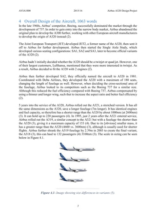 AVIA1000 2015/16 Airbus A320 Design Project
5
4 Overall Design of the Aircraft, 1063 words
In the late 1960s, Airbus’ competitor, Boeing, successfully dominated the market through the
development of 737. In order to gain entry into the narrow body market, Airbus abandoned the
original plan to develop the A300 further, working with other European aircraft manufacturers
to develop the origin of A320 instead (2).
The Joint European Transport (JET) developed JET2, a former name of the A320, then sent it
off to Airbus for further development. Airbus then started the Single Aisle Study, which
developed various seating configurations: SA1, SA2 and SA3, later to become official variants
of the A320 (2).
Airbus hadn’t initially decided whether the A320 should be a twinjet or quad jet. However, one
of their largest customers, Lufthansa, mentioned that they were more interested in twinjet. As
a result, Airbus decided to fit the A320 with 2 engines (2).
Airbus then further developed SA2, they officially named the aircraft to A320 in 1981.
Coordinated with Delta Airlines, they developed the A320 with a maximum of 180 seats,
changing the length of fuselage as well. However, when deciding the cross-sectional area of
the fuselage, Airbus looked to its competitors such as the Boeing 737 for a similar size.
Although this reduced the fuel efficiency compared with Boeing 737, Airbus compensated by
using a thinner and longer wing, such that to increase the aspect ratio and better fuel efficiency
(2).
5 years into the service of the A320, Airbus rolled out the A321, a stretched version. It has all
the same dimensions as the A320, save a longer fuselage (7m longer). It has identical engines
and fuel capacity, so therefore has a shorter range than the A320 by about 1000nm (at 2600nm)
(3). It can hold up to 220 passengers (4). In 1995, just 2 years after the A321 entered service,
Airbus rolled out the A319, a similar concept to the A321 but with a fuselage 4m shorter than
the A320 (3), giving it a maximum capacity of 153 (4). Due to its [obvious] smaller mass, it
has a greater range than the A320 (4600 vs. 3600nm) (3), although is usually used for shorter
flights. Airbus further shrank the A319 fuselage by 2.39m in 2003 to create the final variant,
the A318 (3), this can haul to 132 passengers (4) 3100nm (3). The scale in sizing can be seen
below in Figure 4.1.
Figure 4.1- Image showing size differences in variants (5).
 