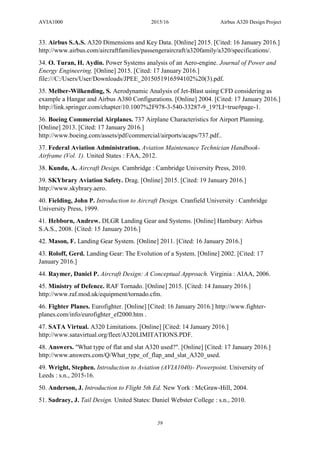 AVIA1000 2015/16 Airbus A320 Design Project
59
33. Airbus S.A.S. A320 Dimensions and Key Data. [Online] 2015. [Cited: 16 January 2016.]
http://www.airbus.com/aircraftfamilies/passengeraircraft/a320family/a320/specifications/.
34. O. Turan, H. Aydin. Power Systems analysis of an Aero-engine. Journal of Power and
Energy Engineering. [Online] 2015. [Cited: 17 January 2016.]
file:///C:/Users/User/Downloads/JPEE_2015051916594102%20(3).pdf.
35. Melber-Wilkending, S. Aerodynamic Analysis of Jet-Blast using CFD considering as
example a Hangar and Airbus A380 Configurations. [Online] 2004. [Cited: 17 January 2016.]
http://link.springer.com/chapter/10.1007%2F978-3-540-33287-9_19?LI=true#page-1.
36. Boeing Commercial Airplanes. 737 Airplane Characteristics for Airport Planning.
[Online] 2013. [Cited: 17 January 2016.]
http://www.boeing.com/assets/pdf/commercial/airports/acaps/737.pdf..
37. Federal Aviation Administration. Aviation Maintenance Technician Handbook-
Airframe (Vol. 1). United States : FAA, 2012.
38. Kundu, A. Aircraft Design. Cambridge : Cambridge University Press, 2010.
39. SKYbrary Aviation Safety. Drag. [Online] 2015. [Cited: 19 January 2016.]
http://www.skybrary.aero.
40. Fielding, John P. Introduction to Aircraft Design. Cranfield University : Cambridge
University Press, 1999.
41. Hebborn, Andrew. DLGR Landing Gear and Systems. [Online] Hambury: Airbus
S.A.S., 2008. [Cited: 15 January 2016.]
42. Mason, F. Landing Gear System. [Online] 2011. [Cited: 16 January 2016.]
43. Roloff, Gerd. Landing Gear: The Evolution of a System. [Online] 2002. [Cited: 17
January 2016.]
44. Raymer, Daniel P. Aircraft Design: A Conceptual Approach. Virginia : AIAA, 2006.
45. Ministry of Defence. RAF Tornado. [Online] 2015. [Cited: 14 January 2016.]
http://www.raf.mod.uk/equipment/tornado.cfm.
46. Fighter Planes. Eurofighter. [Online] [Cited: 16 January 2016.] http://www.fighter-
planes.com/info/eurofighter_ef2000.htm .
47. SATA Virtual. A320 Limitations. [Online] [Cited: 14 January 2016.]
http://www.satavirtual.org/fleet/A320LIMITATIONS.PDF.
48. Answers. "What type of flat and slat A320 used?". [Online] [Cited: 17 January 2016.]
http://www.answers.com/Q/What_type_of_flap_and_slat_A320_used.
49. Wright, Stephen. Introduction to Aviation (AVIA1040)- Powerpoint. University of
Leeds : s.n., 2015-16.
50. Anderson, J. Introduction to Flight 5th Ed. New York : McGraw-Hill, 2004.
51. Sadraey, J. Tail Design. United States: Daniel Webster College : s.n., 2010.
 