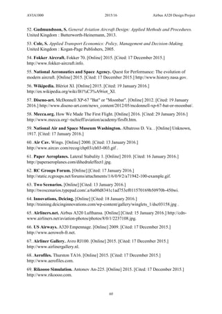 AVIA1000 2015/16 Airbus A320 Design Project
60
52. Gudmundsson, S. General Aviation Aircraft Design: Applied Methods and Procedures.
United Kingdom : Butterworth-Heinemann, 2013.
53. Cole, S. Applied Transport Economics: Policy, Management and Decision-Making.
United Kingdom : Kogan-Page Publishers, 2005.
54. Fokker Aircraft. Fokker 70. [Online] 2015. [Cited: 17 December 2015.]
http://www.fokker-aircraft.info.
55. National Aeronautics and Space Agency. Quest for Performance: The evolution of
modern aircraft. [Online] 2015. [Cited: 17 December 2015.] http://www.history.nasa.gov.
56. Wikipedia. Blériot XI. [Online] 2015. [Cited: 19 January 2016.]
http://en.wikipedia.org/wiki/B1%C3%A9riot_XI.
57. Diseno-art. McDonnell XP-67 "Bat" or "Moonbat". [Online] 2012. [Cited: 19 January
2016.] http://www.diseno-art.com/news_content/2012/05/mcdonnell-xp-67-bat-or-moonbat/.
58. Mecca.org. How We Made The First Flight. [Online] 2016. [Cited: 29 January 2016.]
http://www.mecca.org/~tschieff/aviation/academy/firsflt.htm.
59. National Air and Space Museum Washington. Albatross D. Va. . [Online] Unknown,
1917. [Cited: 17 January 2016.]
60. Air Cav. Wings. [Online] 2000. [Cited: 13 January 2016.]
http://www.aircav.com/recog/chp03/ch03-003.gif .
61. Paper Aeroplanes. Lateral Stabulity 1. [Online] 2010. [Cited: 16 January 2016.]
http://paperaeroplanes.com/dihedraleffect1.jpg.
62. RC Groups Forum. [Online] [Cited: 17 January 2016.]
http://static.rcgroups.net/forums/attachments/1/6/0/9/2/a71942-100-example.gif.
63. Two Scenarios. [Online] [Cited: 13 January 2016.]
http://twoscenarios.typepad.com/.a/6a00d8341c1ad753ef011570169b50970b-450wi.
64. Innovations, Deicing. [Online] [Cited: 18 January 2016.]
http://training.deicinginnovations.com/wp-content/gallery/winglets_1/dsc03158.jpg .
65. Airliners.net. Airbus A320 Lufthansa. [Online] [Cited: 15 January 2016.] http://cdn-
www.airliners.net/aviation-photos/photos/8/0/1/2237108.jpg.
66. US Airways. A320 Empennage. [Online] 2009. [Cited: 17 December 2015.]
http://www.aeroweb-fr.net.
67. Airliner Gallery. Avro RJ100. [Online] 2015. [Cited: 17 December 2015.]
http://www.airlinergallery.nl.
68. Aerofiles. Thurston TA16. [Online] 2015. [Cited: 17 December 2015.]
http://www.aerofiles.com.
69. Rikoooo Simulation. Antonov An-225. [Online] 2015. [Cited: 17 December 2015.]
http://www.rikoooo.com.
 