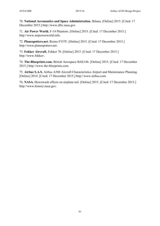 AVIA1000 2015/16 Airbus A320 Design Project
61
70. National Aeronautics and Space Administration. Ikhana. [Online] 2015. [Cited: 17
December 2015.] http://www.dfrc.nasa.gov.
71. Air Power World. F-14 Phantom. [Online] 2015. [Cited: 17 December 2015.]
http://www.airpowerworld.info.
72. Planespotters.net. Reims F337F. [Online] 2015. [Cited: 17 December 2015.]
http://www.planespotters.net.
73. Fokker Aircraft. Fokker 70. [Online] 2015. [Cited: 17 December 2015.]
http://www.fokker-.
74. The-Blueprints.com. British Aerospace BAE146. [Online] 2015. [Cited: 17 December
2015.] http://www.the-blueprints.com.
75. Airbus S.A.S. Airbus A380 Aircraft Characteristics Airport and Maintenance Planning.
[Online] 2014. [Cited: 17 December 2015.] http://www.airbus.com.
76. NASA. Downwash effects on airplane tail. [Online] 2015. [Cited: 17 December 2015.]
http://www.history.nasa.gov.
 
