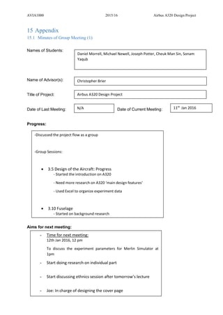 AVIA1000 2015/16 Airbus A320 Design Project
62
15 Appendix
15.1 Minutes of Group Meeting (1)
Names of Students:
Name of Advisor(s):
Title of Project:
Date of Last Meeting: Date of Current Meeting:
Progress:
Aims for next meeting:
Daniel Morrell, Michael Newell, Joseph Potter, Cheuk Man Sin, Sonam
Yaqub
Christopher Brier
Airbus A320 Design Project
N/A 11th
Jan 2016
-Discussed the project flow as a group
-Group Sessions:
 3.5 Design of the Aircraft: Progress
- Started the introduction on A320
- Need more research on A320 ‘main design features’
- Used Excel to organize experiment data
 3.10 Fuselage
- Started on background research
- Time for next meeting:
12th Jan 2016, 12 pm
To discuss the experiment parameters for Merlin Simulator at
1pm
- Start doing research on individual part
- Start discussing ethnics session after tomorrow’s lecture
- Joe: In charge of designing the cover page
 