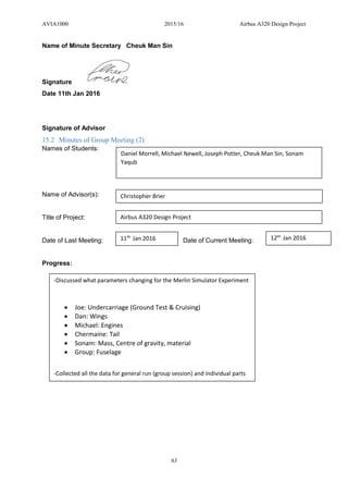 AVIA1000 2015/16 Airbus A320 Design Project
63
Name of Minute Secretary Cheuk Man Sin
Signature
Date 11th Jan 2016
Signature of Advisor
15.2 Minutes of Group Meeting (2)
Names of Students:
Name of Advisor(s):
Title of Project:
Date of Last Meeting: Date of Current Meeting:
Progress:
Daniel Morrell, Michael Newell, Joseph Potter, Cheuk Man Sin, Sonam
Yaqub
Christopher Brier
Airbus A320 Design Project
11th
Jan 2016 12th
Jan 2016
-Discussed what parameters changing for the Merlin Simulator Experiment
 Joe: Undercarriage (Ground Test & Cruising)
 Dan: Wings
 Michael: Engines
 Chermaine: Tail
 Sonam: Mass, Centre of gravity, material
 Group: Fuselage
-Collected all the data for general run (group session) and individual parts
 