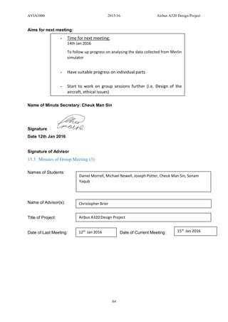 AVIA1000 2015/16 Airbus A320 Design Project
64
Aims for next meeting:
Name of Minute Secretary: Cheuk Man Sin
Signature
Date 12th Jan 2016
Signature of Advisor
15.3 Minutes of Group Meeting (3)
Names of Students:
Name of Advisor(s):
Title of Project:
Date of Last Meeting: Date of Current Meeting:
- Time for next meeting:
14th Jan 2016
To follow up progress on analysing the data collected from Merlin
simulator
- Have suitable progress on individual parts
- Start to work on group sessions further (i.e. Design of the
aircraft, ethical issues)
Daniel Morrell, Michael Newell, Joseph Potter, Cheuk Man Sin, Sonam
Yaqub
Christopher Brier
Airbus A320 Design Project
12th
Jan 2016 15th
Jan 2016
 
