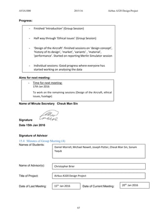 AVIA1000 2015/16 Airbus A320 Design Project
65
Progress:
Aims for next meeting:
Name of Minute Secretary Cheuk Man Sin
Signature
Date 15th Jan 2016
Signature of Advisor
15.4 Minutes of Group Meeting (4)
Names of Students:
Name of Advisor(s):
Title of Project:
Date of Last Meeting: Date of Current Meeting:
- Finished ‘Introduction’ (Group Session)
- Half way through ‘Ethical issues’ (Group Session)
- ‘Design of the Aircraft’: finished sessions on ‘design concept’,
‘history of its design’, ‘market’, ‘variants’ , ‘material’,
‘performance’. Started on reporting Merlin Simulator session
- Individual sessions: Good progress where everyone has
started working on analysing the data
- Time for next meeting:
17th Jan 2016
To work on the remaining sessions (Design of the Aircraft, ethical
issues, fuselage)
Daniel Morrell, Michael Newell, Joseph Potter, Cheuk Man Sin, Sonam
Yaqub
Christopher Brier
Airbus A320 Design Project
15th
Jan 2016 20th
Jan 2016
 
