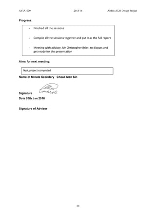 AVIA1000 2015/16 Airbus A320 Design Project
66
Progress:
Aims for next meeting:
Name of Minute Secretary Cheuk Man Sin
Signature
Date 20th Jan 2016
Signature of Advisor
- Finished all the sessions
- Compile all the sessions together and put it as the full report
- Meeting with advisor, Mr Christopher Brier, to discuss and
get ready for the presentation
N/A, project completed
 