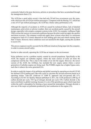 AVIA1000 2015/16 Airbus A320 Design Project
8
commonly linked to the poor decisions, policies or procedures that have accumulated through
the management chain (13).
The A320 has a good safety record, it has had only 29 hull loss occurrences over the years,
with a hull loss rate of 0.26 per million passengers. Compared with the Boeing 737, which has
a rate of 0.57 per million passengers, the A320 has a better safety performance (14).
Although the majority of accidents in A320 are caused by technical failure, lack of detailed
maintenance, pilot errors or adverse weather, there are accidents partly caused by the aircraft
design, especially with complex computer systems in the A320. For example, Lufthansa Flight
2904 overran the runway in crosswind conditions because the pilot could not apply the spoilers
and thrust reversers. The computer would only apply these systems when there is a minimum
compressive load of 6.3 tonnes detected on each landing gear strut and wheels turning faster
than 72 knots. However, these conditions were not satisfied in this flight, causing this accident
to occur (15).
This proves engineers need to account for the different situations being input into the computer,
in order to ensure aircraft safety.
Similar to other aircraft, operating the A320 has an impact on the environment.
Noise pollution can be a problem mainly created by aircraft propulsion. Specifically to the
A320, the engines are turbofan engines, where the main sources of noise are from the
compressor and the fan. This is due to the intake of air into the engine. However, the newer
version of the A320, the A320neo, has included the new engine option where a newer
generation of turbofan engines are being used. The P1000G engine has a higher bypass ratio,
such that it reduces the noise generated (16).
In order to study the impact of air pollution and global warming by operating an aircraft, ICAO
has defined LTO (Landing and Take-off) cycles to calculate the aircraft emissions based on 4
operating modes: Take-off, climb-out to 3,000 ft, approach and taxi/ground idle (17).
According to ICAO Air Quality Manual published in 2011, the A320 produced 2,440 kg of
carbon dioxide per cycle, 9.01 kg of nitrogen dioxide per cycle (18). Carbon dioxide is the
main contributor to global warming, because it is one of the greenhouse gases which traps heat
within the earth’s atmosphere by forming a layer around the stratosphere. Nitrogen dioxide is
also one of the major air pollutants produced by fuel combustion in the engine (19).
 