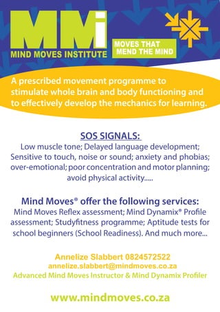 SOS SIGNALS:
Low muscle tone; Delayed language development;
Sensitive to touch, noise or sound; anxiety and phobias;
over-emotional; poor concentration and motor planning;
avoid physical activity.....
Mind Moves® offer the following services:
Mind Moves Reflex assessment; Mind Dynamix® Profile
assessment; Studyfitness programme; Aptitude tests for
school beginners (School Readiness). And much more...
Advanced Mind Moves Instructor & Mind Dynamix Profiler
A prescribed movement programme to
stimulate whole brain and body functioning and
to effectively develop the mechanics for learning.
Annelize Slabbert 0824572522
annelize.slabbert@mindmoves.co.za
 
