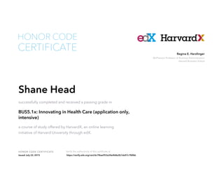 McPherson Professor of Business Administration
Harvard Business School
Regina E. Herzlinger
HONOR CODE CERTIFICATE Verify the authenticity of this certificate at
CERTIFICATE
HONOR CODE
Shane Head
successfully completed and received a passing grade in
BUS5.1x: Innovating in Health Care (application only,
intensive)
a course of study offered by HarvardX, an online learning
initiative of Harvard University through edX.
Issued July 22, 2015 https://verify.edx.org/cert/6c7f6ae953a34e4b8a2b1da97c1fbfbb
 
