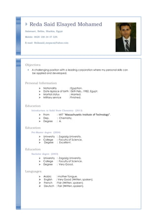  Reda Said Elsayed Mohamed
Salamant, Belbis, Sharkia, Egypt
Mobile: 0020 100 34 37 329.
E-mail: Redasaid_mepaco@Yahoo.com
Objectives
 A challenging position with a leading corporation where my personal skills can
be applied and developed.
Personal Information
Nationality : Egyptian.
Date &place of birth : 06th Feb., 1982, Egypt.
Martial status : Married.
Military service : Finished.
Education
Introduction to Solid State Chemistry (2013)
From : MIT " Massachusetts Institute of Technology".
Dep. : Chemistry.
Degree : A.
Education
Pre-Master degree (2004)
University : Zagazig University.
College : Faculty of Science.
     Degree : Excellent.
Education
Bachelor degree (2003)
University : Zagazig University.
College : Faculty of Science.
Degree : Very Good.
Languages:
Arabic : mother Tongue.
English : Very Good (Written, spoken).
French : Fair (Written, spoken).
Deutsch : Fair (Written, spoken).
 