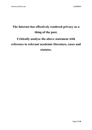 Internet and the Law w12003024
Page 1 of 14
The Internet has effectively rendered privacy as a
thing of the past.
Critically analyse the above statement with
reference to relevant academic literature, cases and
statutes.
 