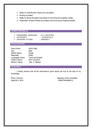  Ability to make Busbar routing and calculation.
 Routing of cables.
 Ability to decide the gland size based on incoming and outgoing cables.
 Preparation of Name Plates according to the Incoming & Outgoing Details.
 PROGRAMING LANGUAGES : C,C++,MS OFFICE,
 SOFTWARE’S : AUTOCAD 2010,
 OPERATING SYSTEM : WINDOWS 7.
enhance the knowledge and leadership
Personal Details:
Date of birth : 05/01/1993
Sex : Male
Marital Status : Single
Nationality : Indian
Languages known : Tamil and English
Father’s Name : Mr.P.chandran
Mother’s Name : Mrs. C. Meenal
Declaration:
I hereby declare that all the information’s given above are true to the best of my
knowledge.
Place: Chennai. Signature of the candidate,
Date:29.4. 2016 (VINOTHKUMAR.C)
COMPUTER SKILLS:
 