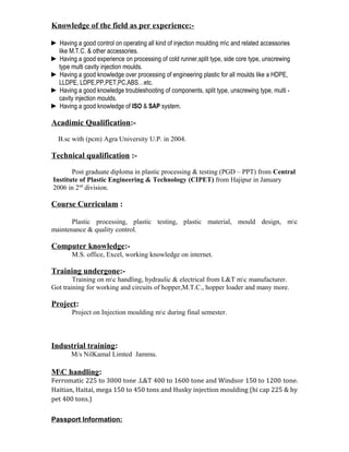 Knowledge of the field as per experience:-
► Having a good control on operating all kind of injection moulding mc and related accessories
like M.T.C. & other accessories.
► Having a good experience on processing of cold runner,split type, side core type, unscrewing
type multi cavity injection moulds.
► Having a good knowledge over processing of engineering plastic for all moulds like a HDPE,
LLDPE, LDPE,PP,PET,PC,ABS…etc.
► Having a good knowledge troubleshooting of components, split type, unscrewing type, multi -
cavity injection moulds.
► Having a good knowledge of ISO & SAP system.
Acadimic Qualification:-
B.sc with (pcm) Agra University U.P. in 2004.
Technical qualification :-
Post graduate diploma in plastic processing & testing (PGD – PPT) from Central
Institute of Plastic Engineering & Technology (CIPET) from Hajipur in January
2006 in 2nd
division.
Course Curriculam :
Plastic processing, plastic testing, plastic material, mould design, mc
maintenance & quality control.
Computer knowledge:-
M.S. office, Excel, working knowledge on internet.
Training undergone:-
Training on mc handling, hydraulic & electrical from L&T mc manufacturer.
Got training for working and circuits of hopper,M.T.C., hopper loader and many more.
Project:
Project on Injection moulding mc during final semester.
Industrial training:
M/s NilKamal Limted Jammu.
MC handling:
Ferromatic 225 to 3000 tone .L&T 400 to 1600 tone and Windsor 150 to 1200 tone.
Haitian, Haitai, mega 150 to 450 tons and Husky injection moulding (hi cap 225 & hy
pet 400 tons.)
Passport Information:
 