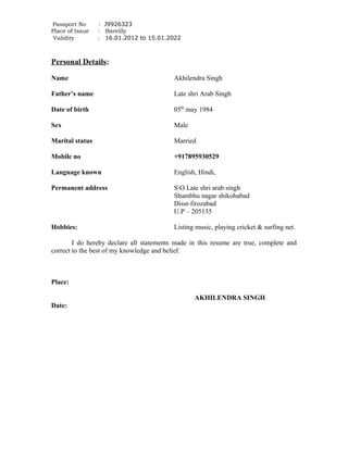 Passport No : J9926323
Place of Issue : Bareilly
Validity : 16.01.2012 to 15.01.2022
Personal Details:
Name Akhilendra Singh
Father’s name Late shri Arab Singh
Date of birth 05th
may 1984
Sex Male
Marital status Married
Mobile no +917895930529
Language known English, Hindi,
Permanent address SO Late shri arab singh
Shambhu nagar shikohabad
Disst-firozabad
U.P – 205135
Hobbies: Listing music, playing cricket & surfing net.
I do hereby declare all statements made in this resume are true, complete and
correct to the best of my knowledge and belief.
Place:
AKHILENDRA SINGH
Date:
 