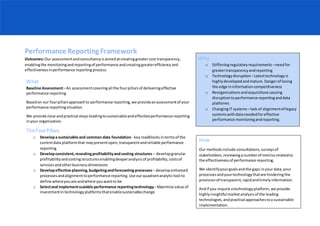 Performance Reporting Framework
Outcomes:Our assessmentandconsultancyisaimedatcreatinggreatercost transparency,
enablingthe monitoringandreportingof performance andcreating greaterefficiencyand
effectivenessinperformance reporting process.
How
Our methodsinclude consultations,surveysof
stakeholders,reviewinganumberof metricsrelatedto
the effectivenessof performance reporting.
We identifyyourgoalsandthe gaps inyour data,your
processesandyourtechnologythatare hinderingthe
provisionof transparent,rapidandtimelyinformation.
Andif you require atechnologyplatform,we provide
highlyinsightful marketanalysisof the leading
technologies,andpractical approachestoa sustainable
implementation.
What
Baseline Assessment–An assessmentcoveringall the fourpillarsof deliveringeffective
performance reporting
Basedon our fourpillarsapproachto performance reporting,we provideanassessmentof your
performance reportingsituation.
We provide clearandpractical stepsleadingtosustainableandeffectiveperformance reporting
inyour organisation.
TheFourPillars
o Developa sustainable and common data foundation- keyroadblocksintermsof the
currentdata platformthat maypreventopen,transparentandreliable performance
reporting
o Developconsistent,revealingprofitabilityandcosting structures – developgranular
profitabilityandcostingstructuresenablingdeeperanalysisof profitability,costsof
servicesandotherbusinessdimensions
o Developeffective planning,budgetingandforecasting processes– developenhanced
processesandalignmenttoperformance reporting.Use ourquadrantanalytictool to
define whereyouare andwhere youwantto be
o Selectand implementscalable performance reportingtechnology - Maximise value of
investmentintechnologyplatformsthatenablesustainablechange
Why
o Stiffeningregulatoryrequirements –needfor
greatertransparencyandreporting
o Technologydisruption –Latesttechnologyis
highlydevelopedandmature.Dangerof losing
the edge ininformationcompetitiveness
o Reorganisationsandacquisitions causing
disruptiontoperformance reportinganddata
platforms
o ChangingIT systems –lack of alignmentof legacy
systemswithdataneededforeffective
performance monitoringandreporting.
 