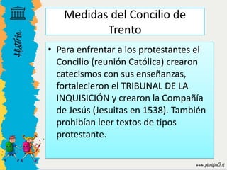 • Para enfrentar a los protestantes el
Concilio (reunión Católica) crearon
catecismos con sus enseñanzas,
fortalecieron el TRIBUNAL DE LA
INQUISICIÓN y crearon la Compañía
de Jesús (Jesuitas en 1538). También
prohibían leer textos de tipos
protestante.
Medidas del Concilio de
Trento
 