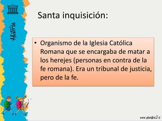 • Organismo de la Iglesia Católica
Romana que se encargaba de matar a
los herejes (personas en contra de la
fe romana). Era un tribunal de justicia,
pero de la fe.
Santa inquisición:
 