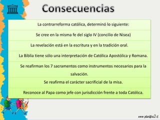 La contrarreforma católica, determinó lo siguiente:
Se cree en la misma fe del siglo IV (concilio de Nisea)
La revelación está en la escritura y en la tradición oral.
La Biblia tiene sólo una interpretación de Católica Apostólica y Romana.
Se reafirman los 7 sacramentos como instrumentos necesarios para la
salvación.
Se reafirma el carácter sacrificial de la misa.
Reconoce al Papa como jefe con jurisdicción frente a toda Católica.
 