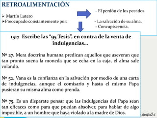 RETROALIMENTACIÓN
- El perdón de los pecados.
 Martín Lutero
Preocupado constantemente por: - La salvación de su alma.
- Concupiscencia.
1517 Escribe las “95 Tesis”, en contra de la venta de
indulgencias…
Nº 27. Mera doctrina humana predican aquellos que aseveran que
tan pronto suena la moneda que se echa en la caja, el alma sale
volando.
Nº 52. Vana es la confianza en la salvación por medio de una carta
de indulgencias, aunque el comisario y hasta el mismo Papa
pusieran su misma alma como prenda.
Nº 75. Es un disparate pensar que las indulgencias del Papa sean
tan eficaces como para que puedan absolver, para hablar de algo
imposible, a un hombre que haya violado a la madre de Dios.
 