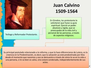 Teólogo y Reformador Protestante.
En Ginebra, los protestante le
solicitaron que fuese su guía
espiritual. Ejerció un poder
absoluto y rígido, que se
preocupaba de la vida civil y
personal de las personas, a través
de aspectos religiosos.
Su principal postulado relacionado a la reforma, y que lo hace diferenciarse de Lutero, es la
creencia en la Predestinación, es decir, que la salvación ya está predestinada por Dios
desde el momento que nacemos y eso se demuestra a través de cómo le va en la vida a
una persona, si le va bien es salvo, sino estará condenado, independientemente de sus
actos.
Juan Calvino
1509-1564
 