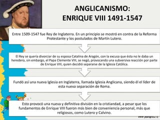 ANGLICANISMO:
ENRIQUE VIII 1491-1547
Esto provocó una nueva y definitiva división en la cristiandad, a pesar que los
fundamentos de Enrique VIII fueron más bien de conveniencia personal, más que
religiosos, como Lutero y Calvino.
Fundó así una nueva Iglesia en Inglaterra, llamada Iglesia Anglicana, siendo él el líder de
esta nueva separación de Roma.
El Rey se quería divorciar de su esposa Catalina de Aragón, con la excusa que ésta no le daba un
heredero, sin embargo, el Papa Clemente VIII, se negó, provocando una subversiva reacción por parte
de Enrique VIII, quien decidió separarse de la Iglesia Católica.
Entre 1509-1547 fue Rey de Inglaterra. En un principio se mostró en contra de la Reforma
Protestante y los postulados de Martín Lutero.
 